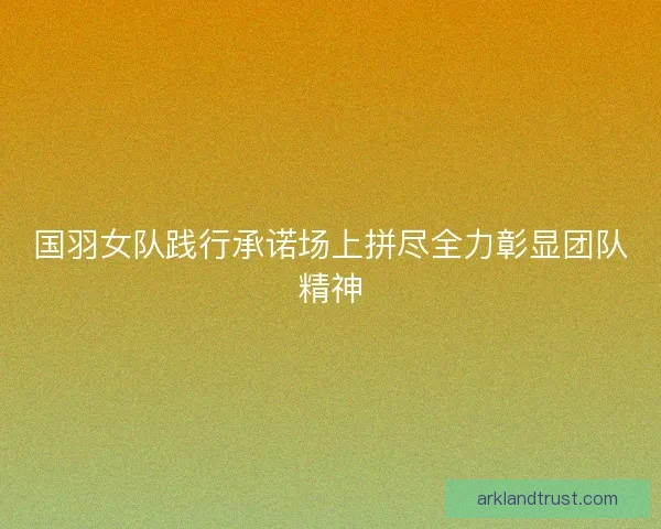 国羽女队践行承诺场上拼尽全力彰显团队精神