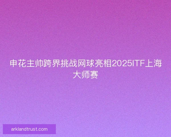 申花主帅跨界挑战网球亮相2025ITF上海大师赛