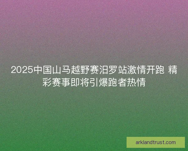 2025中国山马越野赛汨罗站激情开跑 精彩赛事即将引爆跑者热情