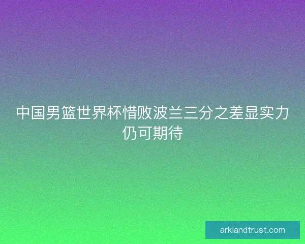 中国男篮世界杯惜败波兰三分之差显实力仍可期待