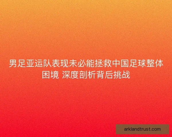 男足亚运队表现未必能拯救中国足球整体困境 深度剖析背后挑战