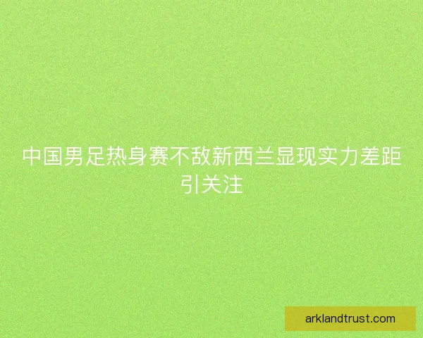 中国男足热身赛不敌新西兰显现实力差距引关注