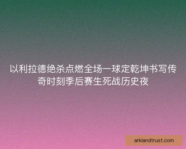 以利拉德绝杀点燃全场一球定乾坤书写传奇时刻季后赛生死战历史夜