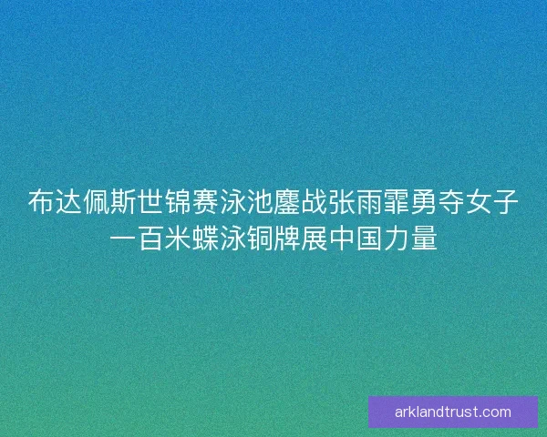 布达佩斯世锦赛泳池鏖战张雨霏勇夺女子一百米蝶泳铜牌展中国力量