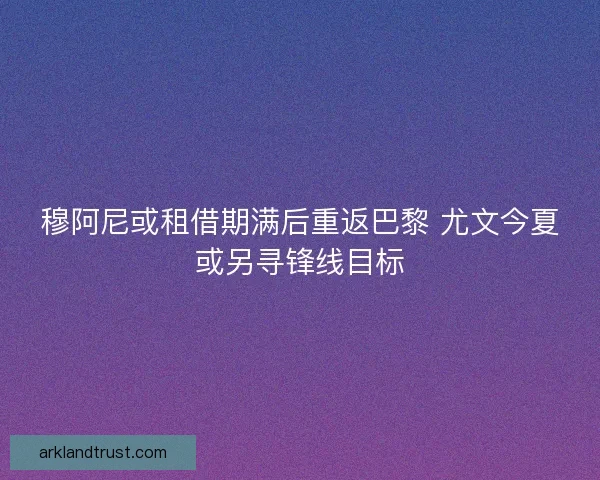 穆阿尼或租借期满后重返巴黎 尤文今夏或另寻锋线目标