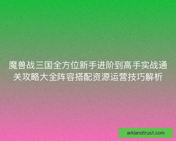 魔兽战三国全方位新手进阶到高手实战通关攻略大全阵容搭配资源运营技巧解析