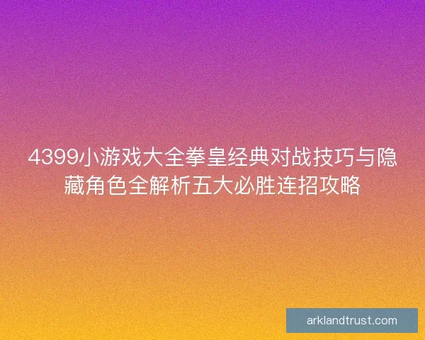 4399小游戏大全拳皇经典对战技巧与隐藏角色全解析五大必胜连招攻略