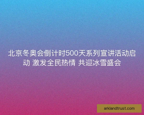 北京冬奥会倒计时500天系列宣讲活动启动 激发全民热情 共迎冰雪盛会