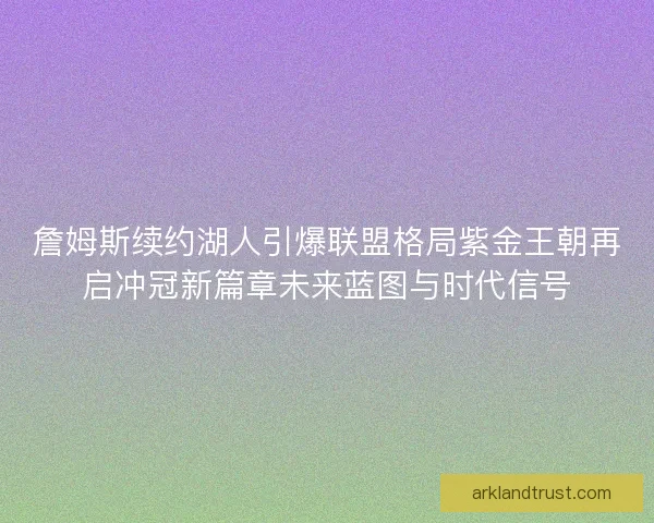 詹姆斯续约湖人引爆联盟格局紫金王朝再启冲冠新篇章未来蓝图与时代信号