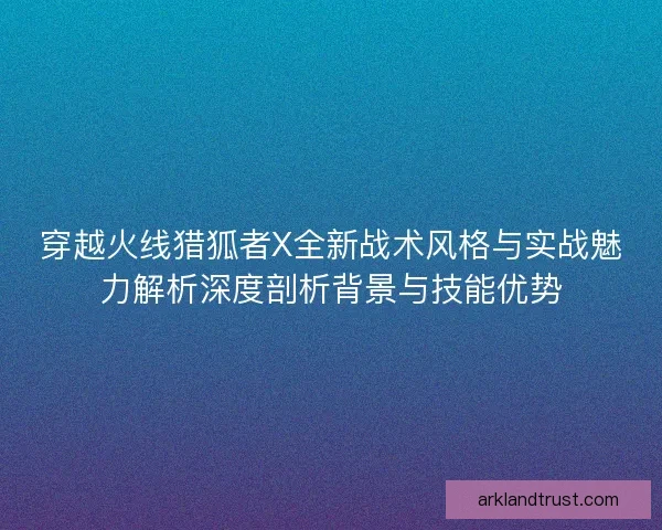 穿越火线猎狐者X全新战术风格与实战魅力解析深度剖析背景与技能优势