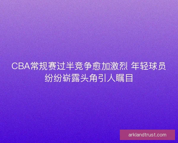 CBA常规赛过半竞争愈加激烈 年轻球员纷纷崭露头角引人瞩目
