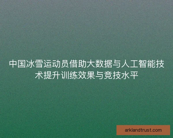 中国冰雪运动员借助大数据与人工智能技术提升训练效果与竞技水平