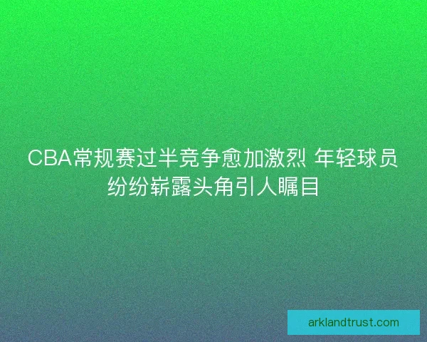 CBA常规赛过半竞争愈加激烈 年轻球员纷纷崭露头角引人瞩目