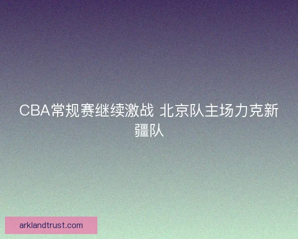 CBA常规赛继续激战 北京队主场力克新疆队