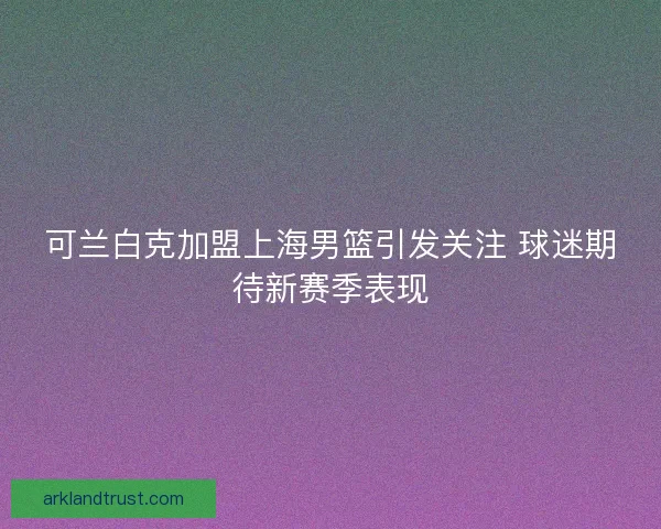 可兰白克加盟上海男篮引发关注 球迷期待新赛季表现 可兰白克加盟上海男篮引发关注 球迷期待新赛季表现