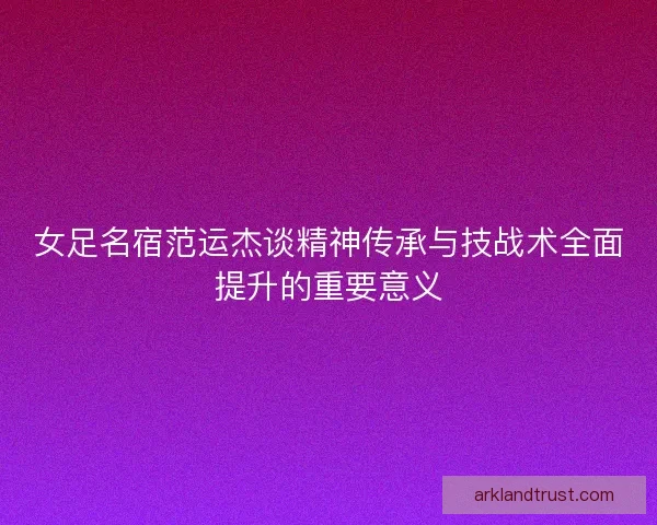 女足名宿范运杰谈精神传承与技战术全面提升的重要意义