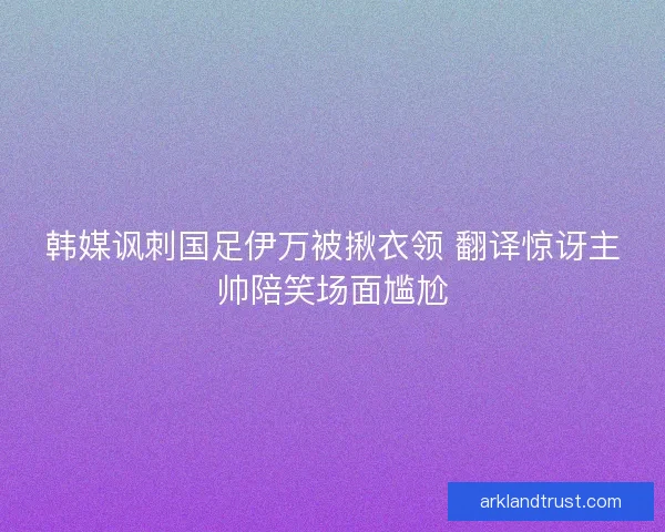 韩媒讽刺国足伊万被揪衣领 翻译惊讶主帅陪笑场面尴尬