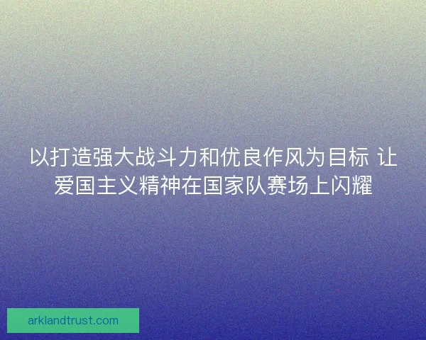 以打造强大战斗力和优良作风为目标 让爱国主义精神在国家队赛场上闪耀