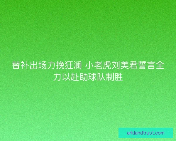替补出场力挽狂澜 小老虎刘美君誓言全力以赴助球队制胜